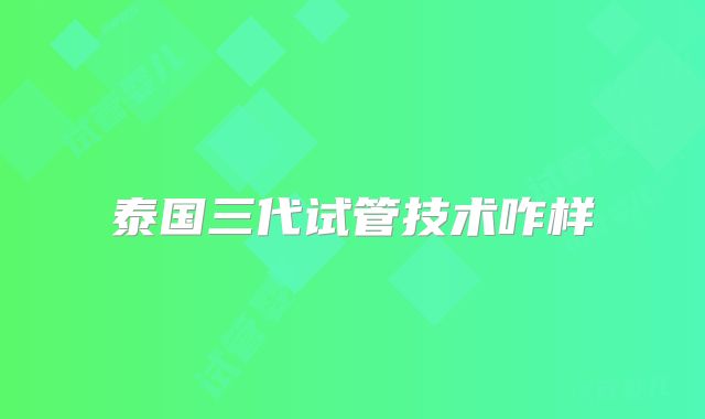 泰国三代试管技术咋样