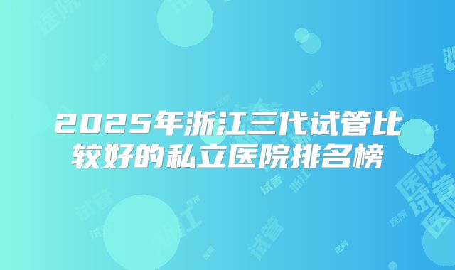 2025年浙江三代试管比较好的私立医院排名榜