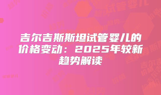 吉尔吉斯斯坦试管婴儿的价格变动：2025年较新趋势解读