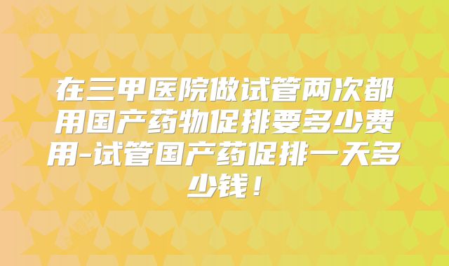 在三甲医院做试管两次都用国产药物促排要多少费用-试管国产药促排一天多少钱!