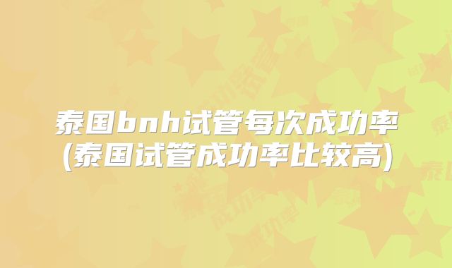 泰国bnh试管每次成功率(泰国试管成功率比较高)