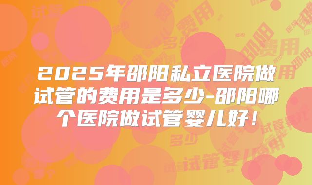 2025年邵阳私立医院做试管的费用是多少-邵阳哪个医院做试管婴儿好！