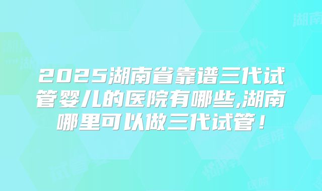 2025湖南省靠谱三代试管婴儿的医院有哪些,湖南哪里可以做三代试管!