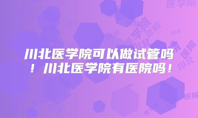川北医学院可以做试管吗！川北医学院有医院吗！
