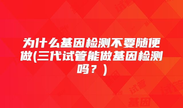 为什么基因检测不要随便做(三代试管能做基因检测吗?)