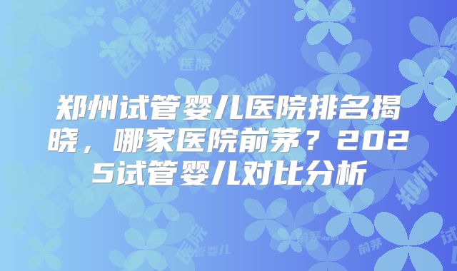 郑州试管婴儿医院排名揭晓，哪家医院前茅？2025试管婴儿对比分析