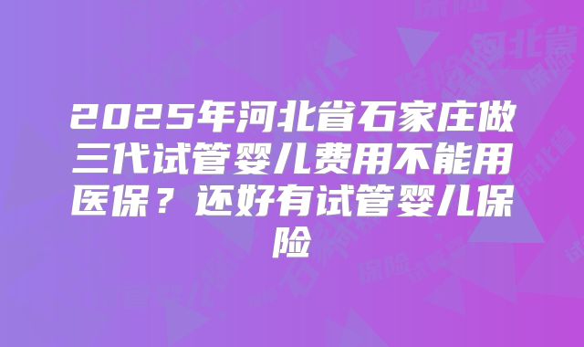 2025年河北省石家庄做三代试管婴儿费用不能用医保？还好有试管婴儿保险
