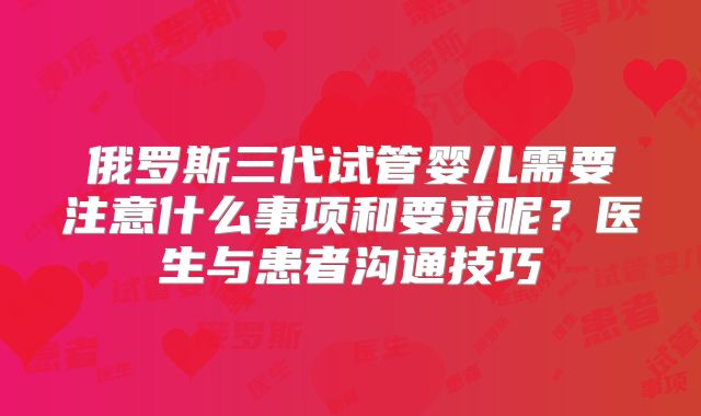 俄罗斯三代试管婴儿需要注意什么事项和要求呢？医生与患者沟通技巧