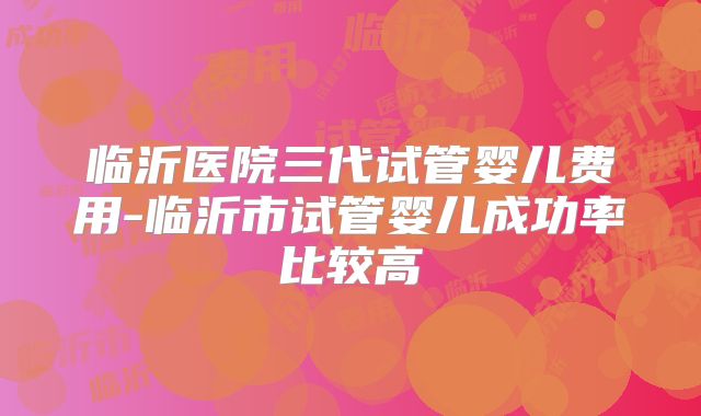 临沂医院三代试管婴儿费用-临沂市试管婴儿成功率比较高
