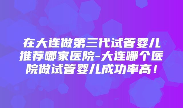 在大连做第三代试管婴儿推荐哪家医院-大连哪个医院做试管婴儿成功率高！