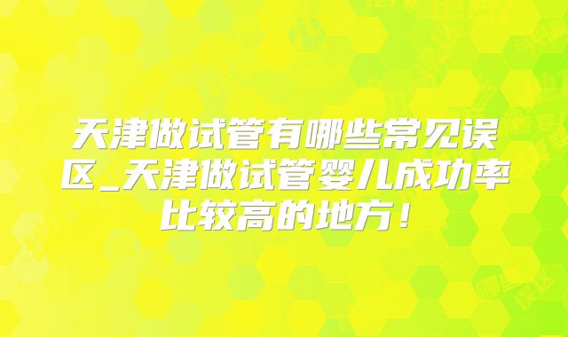 天津做试管有哪些常见误区_天津做试管婴儿成功率比较高的地方！