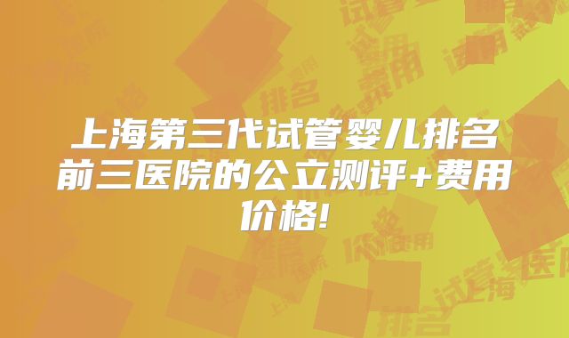 上海第三代试管婴儿排名前三医院的公立测评+费用价格!