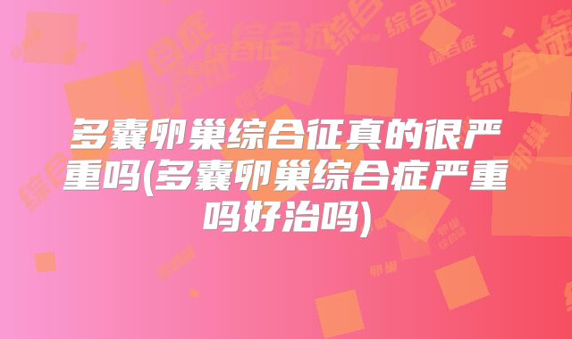 多囊卵巢综合征真的很严重吗(多囊卵巢综合症严重吗好治吗)