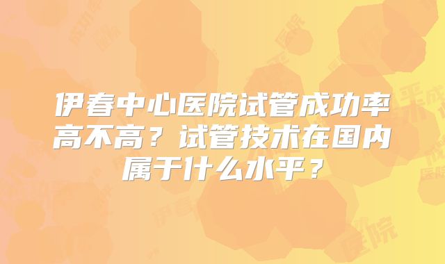 伊春中心医院试管成功率高不高？试管技术在国内属于什么水平？