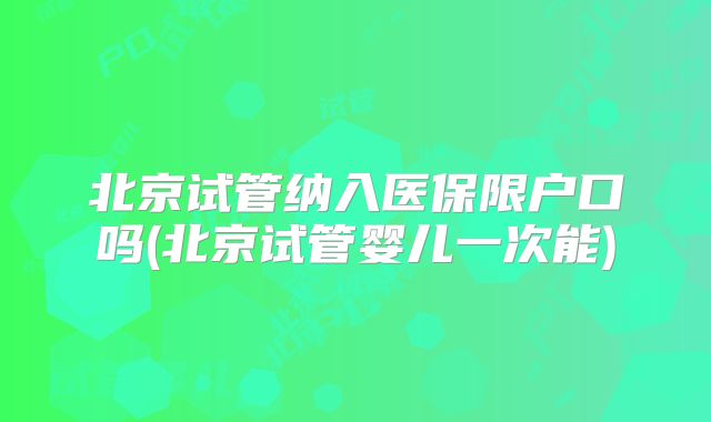 北京试管纳入医保限户口吗(北京试管婴儿一次能)