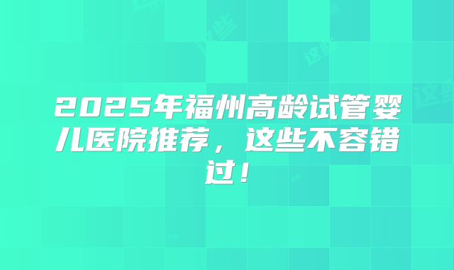 2025年福州高龄试管婴儿医院推荐,这些不容错过!