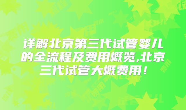 详解北京第三代试管婴儿的全流程及费用概览,北京三代试管大概费用！