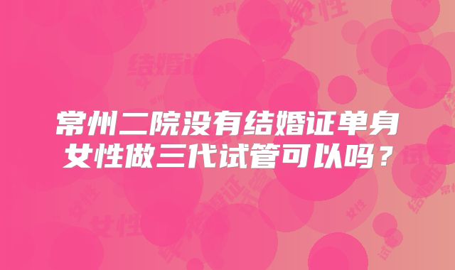 常州二院没有结婚证单身女性做三代试管可以吗?
