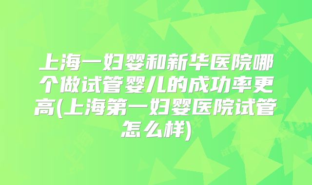 上海一妇婴和新华医院哪个做试管婴儿的成功率更高(上海第一妇婴医院试管怎么样)