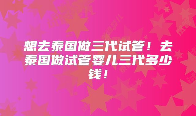 想去泰国做三代试管！去泰国做试管婴儿三代多少钱！