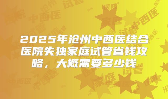 2025年沧州中西医结合医院失独家庭试管省钱攻略，大概需要多少钱