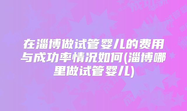 在淄博做试管婴儿的费用与成功率情况如何(淄博哪里做试管婴儿)