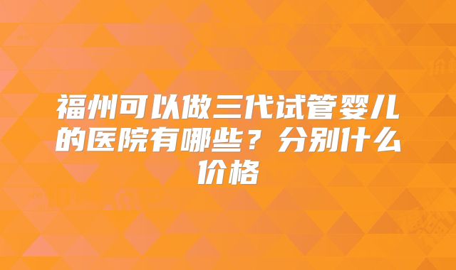 福州可以做三代试管婴儿的医院有哪些？分别什么价格