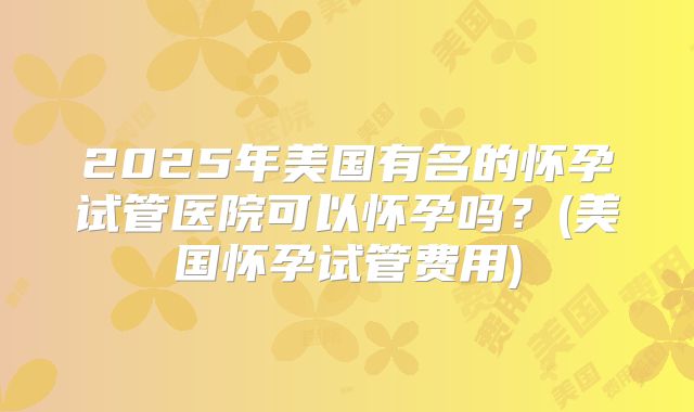 2025年美国有名的怀孕试管医院可以怀孕吗？(美国怀孕试管费用)