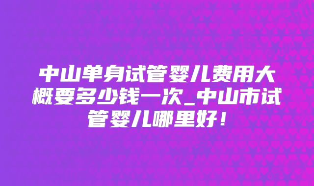 中山单身试管婴儿费用大概要多少钱一次_中山市试管婴儿哪里好！