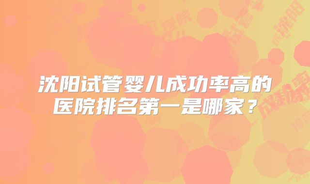 沈阳试管婴儿成功率高的医院排名第一是哪家?