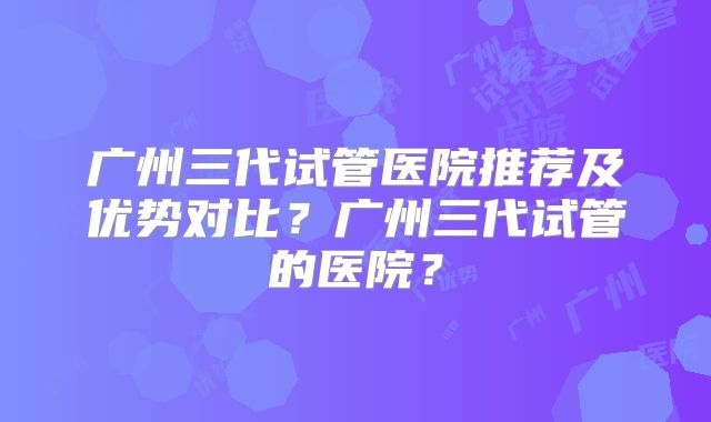 广州三代试管医院推荐及优势对比?广州三代试管的医院?