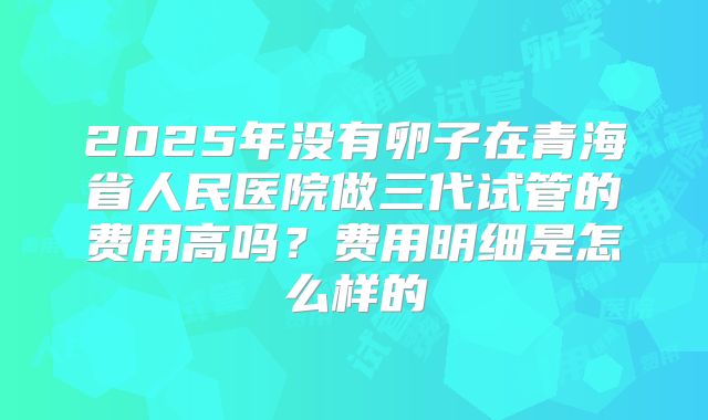 2025年没有卵子在青海省人民医院做三代试管的费用高吗?费用明细是怎么样的