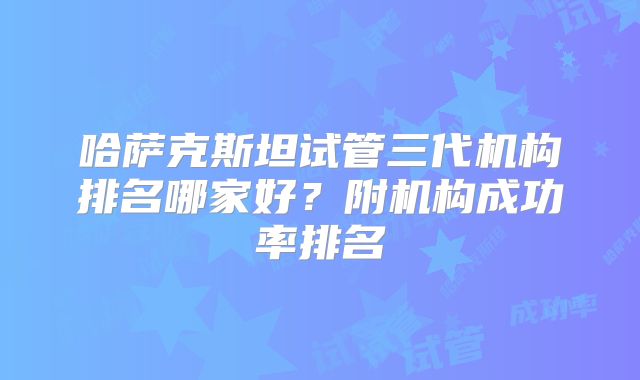 哈萨克斯坦试管三代机构排名哪家好？附机构成功率排名