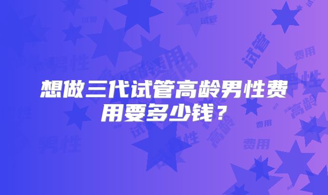 想做三代试管高龄男性费用要多少钱？