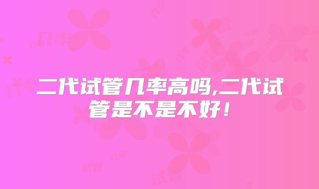 二代试管几率高吗,二代试管是不是不好！