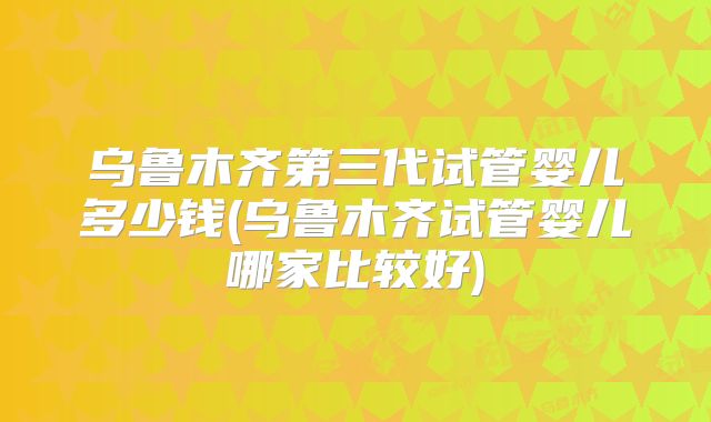乌鲁木齐第三代试管婴儿多少钱(乌鲁木齐试管婴儿哪家比较好)