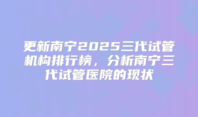 更新南宁2025三代试管机构排行榜，分析南宁三代试管医院的现状