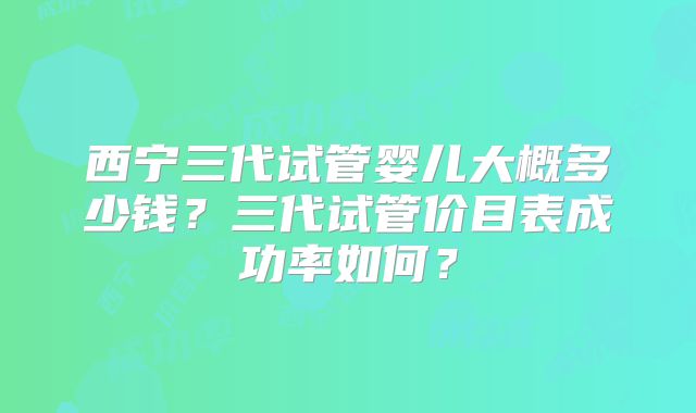 西宁三代试管婴儿大概多少钱？三代试管价目表成功率如何？