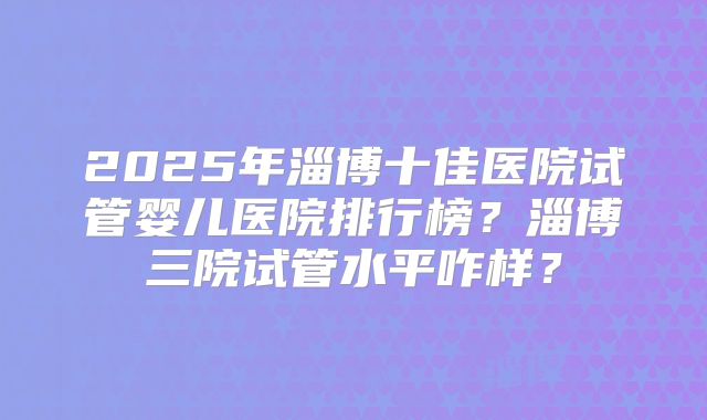 2025年淄博十佳医院试管婴儿医院排行榜？淄博三院试管水平咋样？