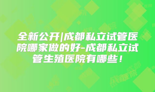 全新公开|成都私立试管医院哪家做的好-成都私立试管生殖医院有哪些！