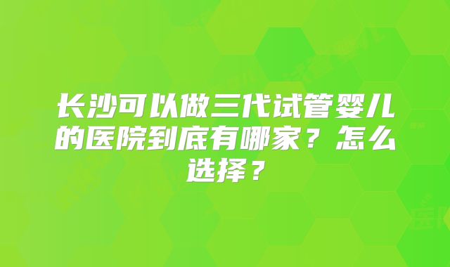 长沙可以做三代试管婴儿的医院到底有哪家？怎么选择？