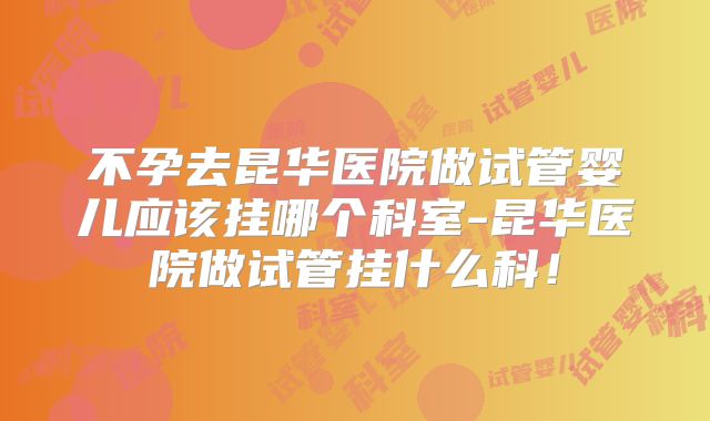 不孕去昆华医院做试管婴儿应该挂哪个科室-昆华医院做试管挂什么科！