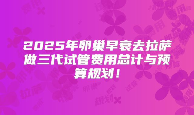 2025年卵巢早衰去拉萨做三代试管费用总计与预算规划！