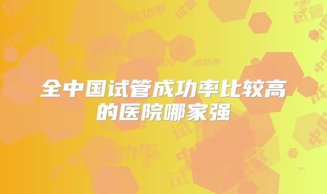 全中国试管成功率比较高的医院哪家强