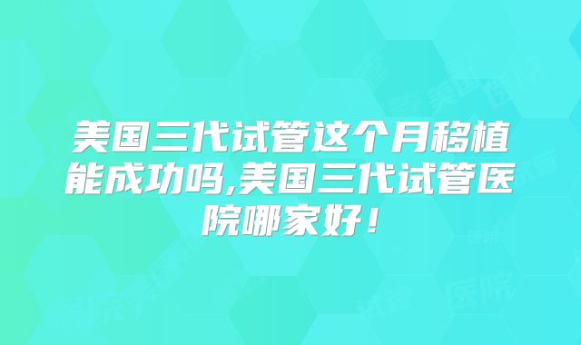 美国三代试管这个月移植能成功吗,美国三代试管医院哪家好！