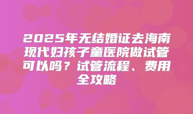 2025年无结婚证去海南现代妇孩子童医院做试管可以吗？试管流程、费用全攻略