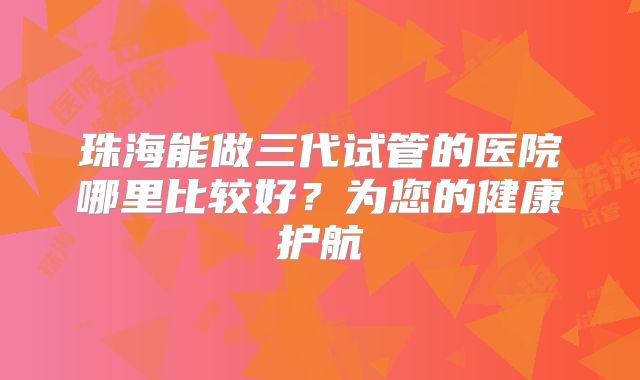 珠海能做三代试管的医院哪里比较好？为您的健康护航