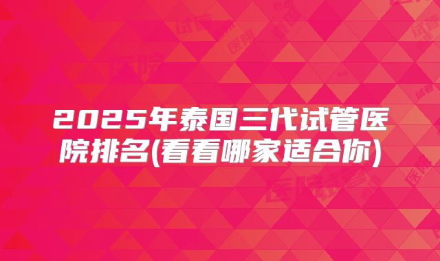 2025年泰国三代试管医院排名(看看哪家适合你)