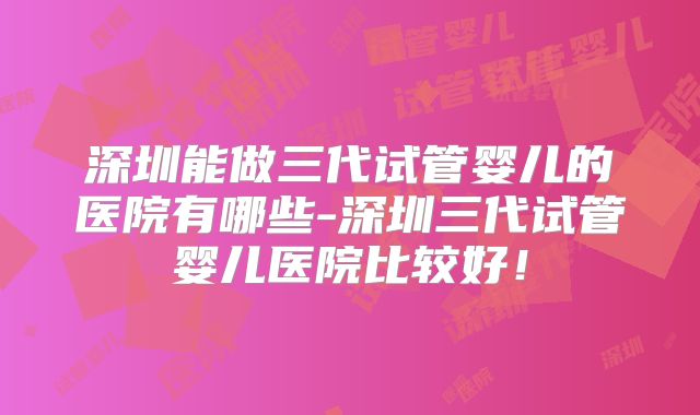 深圳能做三代试管婴儿的医院有哪些-深圳三代试管婴儿医院比较好！