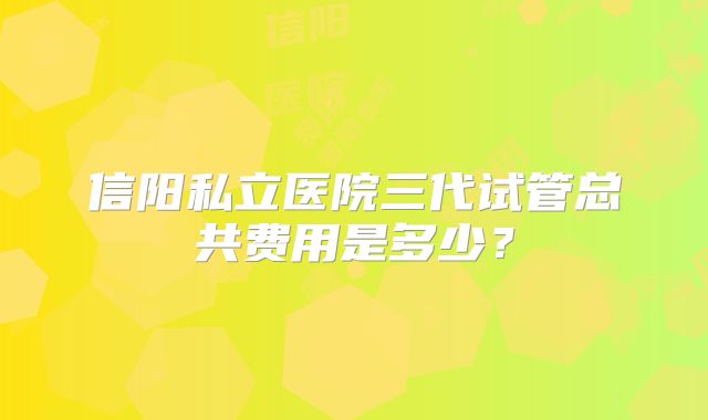 信阳私立医院三代试管总共费用是多少？